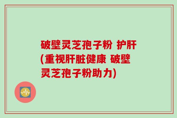 破壁灵芝孢子粉 护肝(重视肝脏健康 破壁灵芝孢子粉助力)