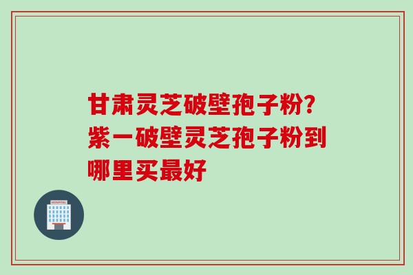 甘肃灵芝破壁孢子粉？紫一破壁灵芝孢子粉到哪里买最好