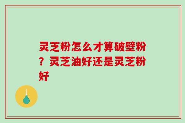 灵芝粉怎么才算破壁粉？灵芝油好还是灵芝粉好