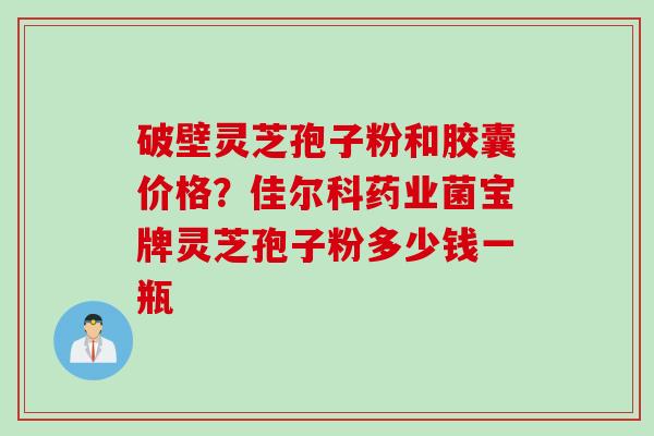 破壁灵芝孢子粉和胶囊价格？佳尔科药业菌宝牌灵芝孢子粉多少钱一瓶