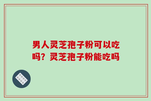 男人灵芝孢子粉可以吃吗?灵芝孢子粉能吃吗 男人灵芝孢子粉可以吃吗?灵芝孢子粉能吃吗