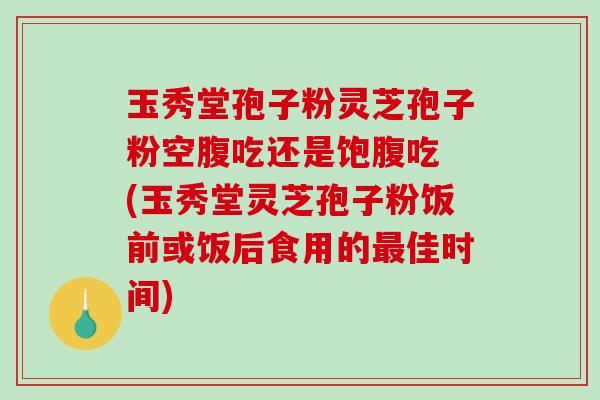 玉秀堂孢子粉灵芝孢子粉空腹吃还是饱腹吃 (玉秀堂灵芝孢子粉饭前或饭后食用的最佳时间)