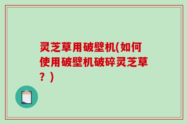 灵芝草用破壁机(如何使用破壁机破碎灵芝草？)