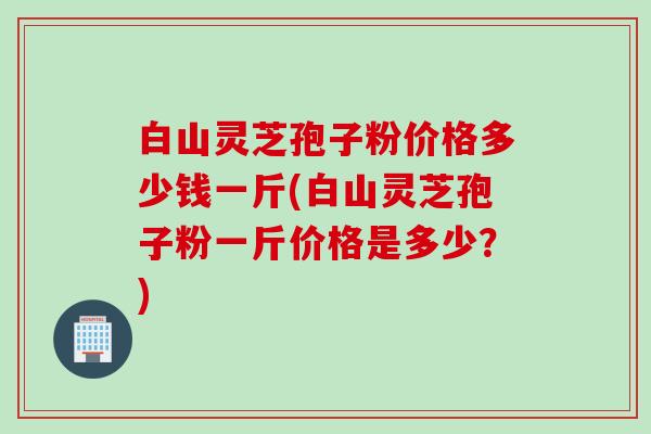 白山灵芝孢子粉价格多少钱一斤(白山灵芝孢子粉一斤价格是多少？)