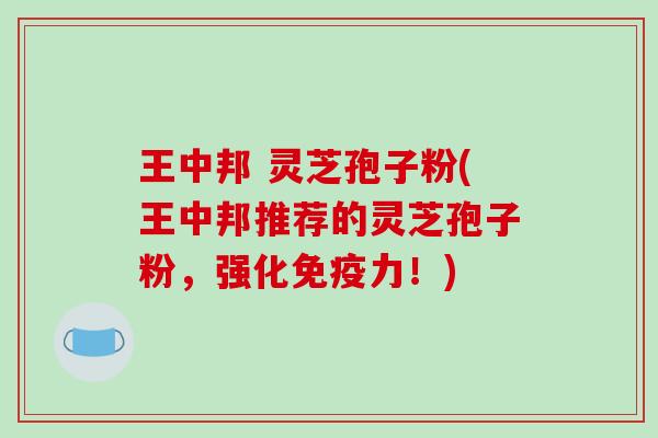 王中邦 灵芝孢子粉(王中邦推荐的灵芝孢子粉，强化免疫力！)