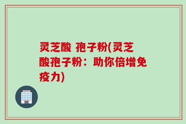 灵芝酸 孢子粉(灵芝酸孢子粉：助你倍增免疫力)