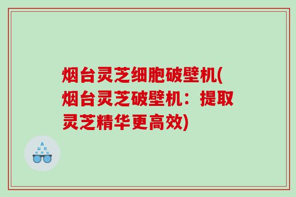 烟台灵芝细胞破壁机(烟台灵芝破壁机：提取灵芝精华更高效)