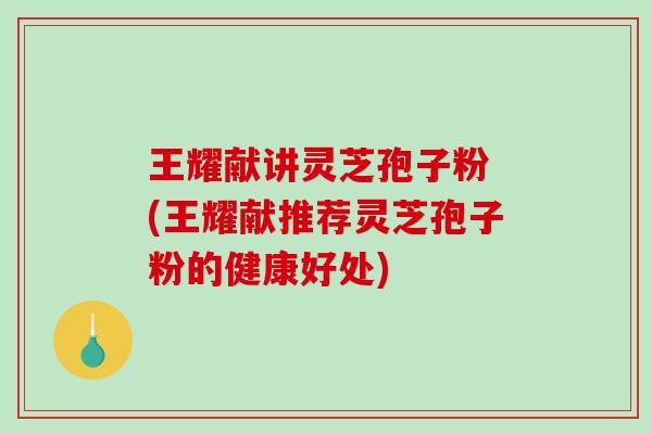 王耀献讲灵芝孢子粉 (王耀献推荐灵芝孢子粉的健康好处)