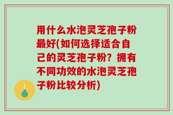 用什么水泡灵芝孢子粉最好(如何选择适合自己的灵芝孢子粉？拥有不同功效的水泡灵芝孢子粉比较分析)