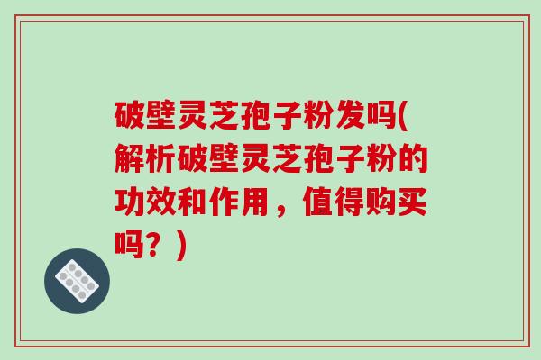 破壁灵芝孢子粉发吗(解析破壁灵芝孢子粉的功效和作用，值得购买吗？)