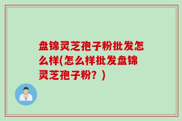 盘锦灵芝孢子粉批发怎么样(怎么样批发盘锦灵芝孢子粉？)
