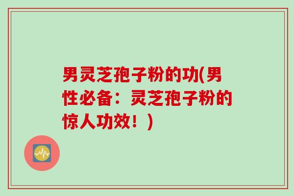 男灵芝孢子粉的功(男性必备：灵芝孢子粉的惊人功效！)