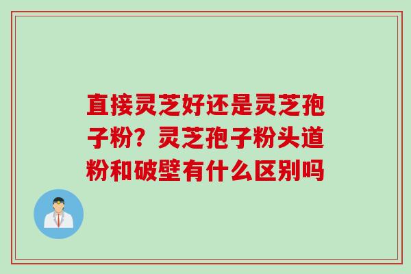 直接灵芝好还是灵芝孢子粉？灵芝孢子粉头道粉和破壁有什么区别吗