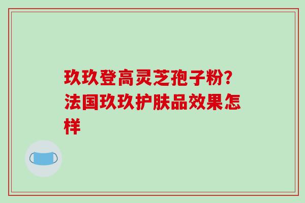 玖玖登高灵芝孢子粉?法国玖玖护肤品效果怎样 玖玖登高灵芝孢子粉?法国玖玖护肤品效果怎样
