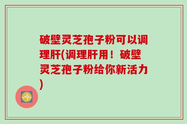 破壁灵芝孢子粉可以调理肝(调理肝用！破壁灵芝孢子粉给你新活力)