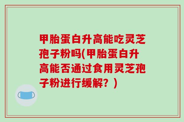 甲胎蛋白升高能吃灵芝孢子粉吗(甲胎蛋白升高能否通过食用灵芝孢子粉进行缓解？)