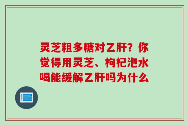 灵芝粗多糖对乙肝？你觉得用灵芝、枸杞泡水喝能缓解乙肝吗为什么