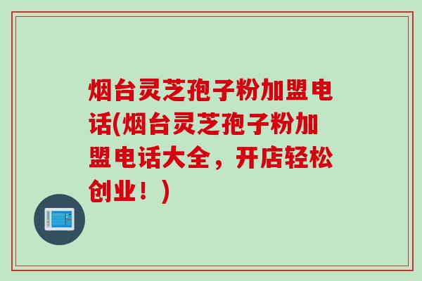 烟台灵芝孢子粉加盟电话(烟台灵芝孢子粉加盟电话大全，开店轻松创业！)