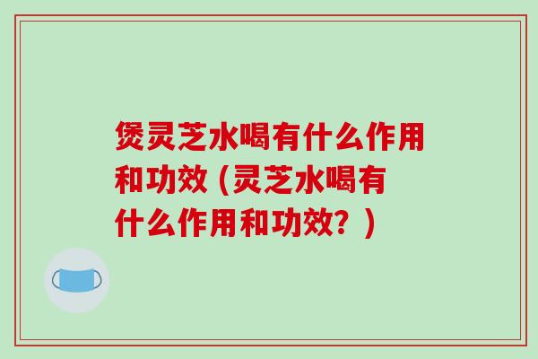 煲灵芝水喝有什么作用和功效 (灵芝水喝有什么作用和功效？)