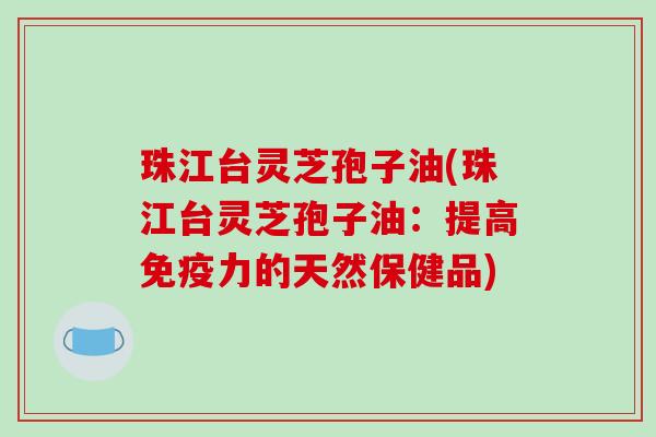 珠江台灵芝孢子油(珠江台灵芝孢子油：提高免疫力的天然保健品)