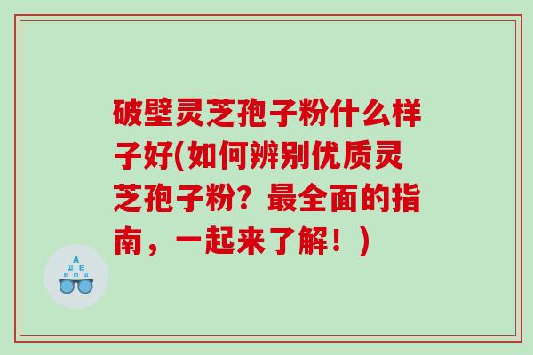 破壁灵芝孢子粉什么样子好(如何辨别优质灵芝孢子粉？最全面的指南，一起来了解！)
