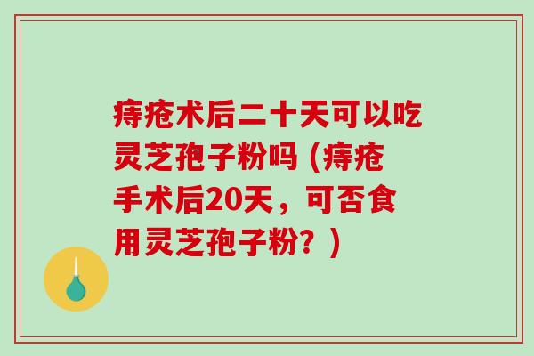 痔疮术后二十天可以吃灵芝孢子粉吗 (痔疮手术后20天，可否食用灵芝孢子粉？)
