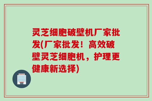 灵芝细胞破壁机厂家批发(厂家批发！高效破壁灵芝细胞机，护理更健康新选择)