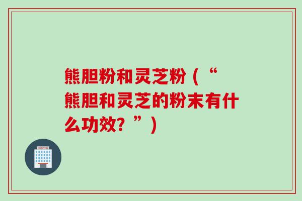 熊胆粉和灵芝粉 (“熊胆和灵芝的粉末有什么功效?”) 熊胆粉和灵芝粉 (“熊胆和灵芝的粉末有什么功效?”)