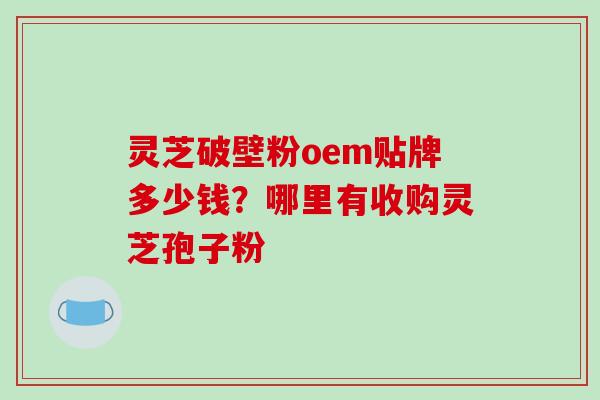 灵芝破壁粉oem贴牌多少钱？哪里有收购灵芝孢子粉