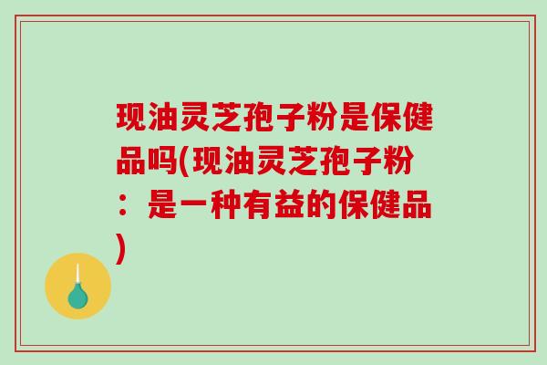 现油灵芝孢子粉是保健品吗(现油灵芝孢子粉：是一种有益的保健品)