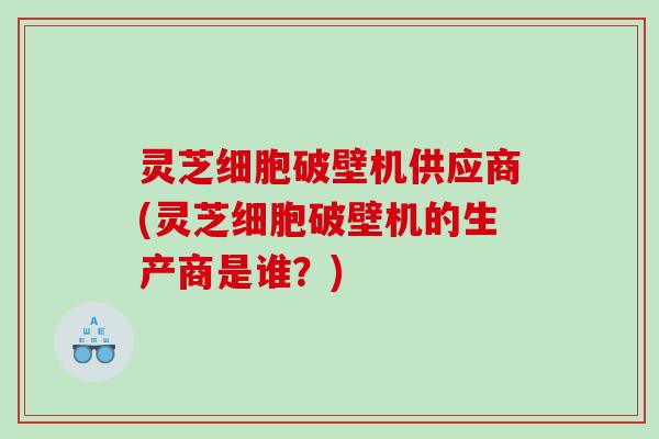 灵芝细胞破壁机供应商(灵芝细胞破壁机的生产商是谁？)