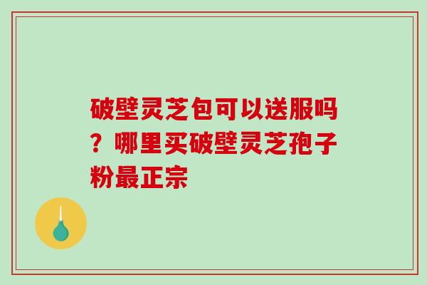 破壁灵芝包可以送服吗？哪里买破壁灵芝孢子粉最正宗