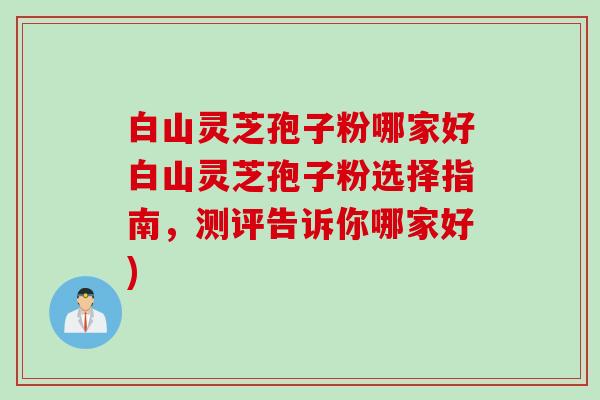 白山灵芝孢子粉哪家好白山灵芝孢子粉选择指南，测评告诉你哪家好)
