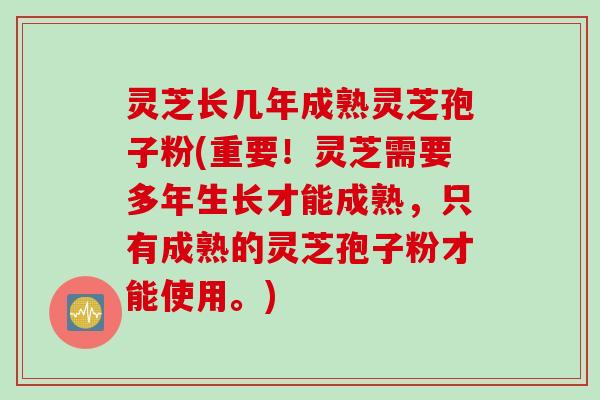 灵芝长几年成熟灵芝孢子粉(重要！灵芝需要多年生长才能成熟，只有成熟的灵芝孢子粉才能使用。)