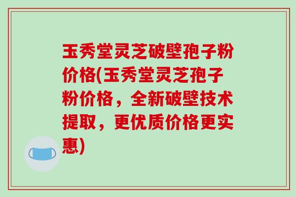玉秀堂灵芝破壁孢子粉价格(玉秀堂灵芝孢子粉价格，全新破壁技术提取，更优质价格更实惠)