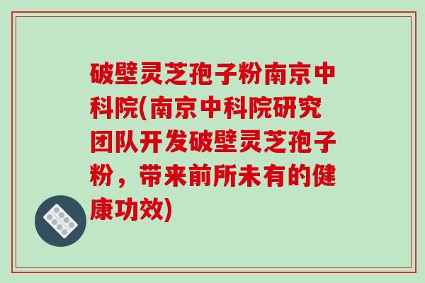 破壁灵芝孢子粉南京中科院(南京中科院研究团队开发破壁灵芝孢子粉，带来前所未有的健康功效)