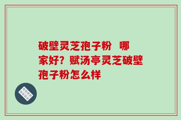 破壁灵芝孢子粉  哪家好？赋汤亭灵芝破壁孢子粉怎么样
