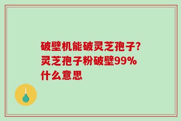 破壁机能破灵芝孢子？灵芝孢子粉破壁99%什么意思