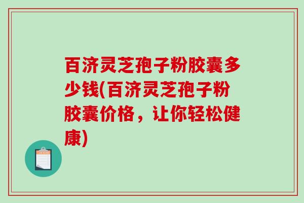百济灵芝孢子粉胶囊多少钱(百济灵芝孢子粉胶囊价格，让你轻松健康)
