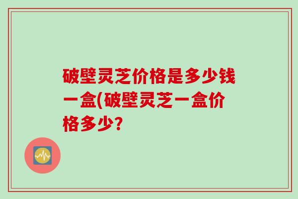 破壁灵芝价格是多少钱一盒(破壁灵芝一盒价格多少？
