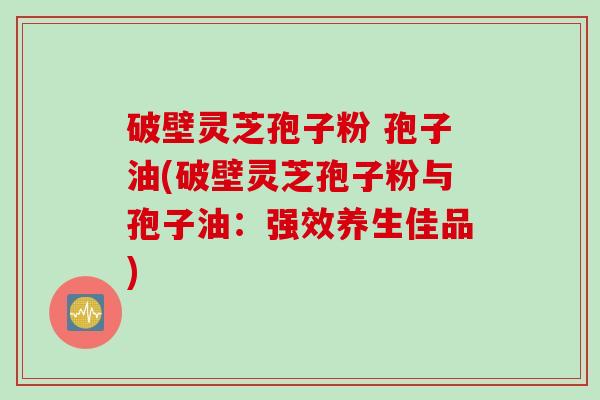 破壁灵芝孢子粉 孢子油(破壁灵芝孢子粉与孢子油：强效养生佳品)