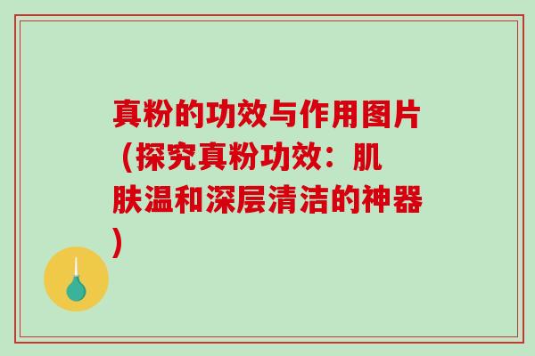 真粉的功效与作用图片 (探究真粉功效：肌肤温和深层清洁的神器)
