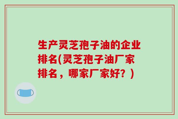 生产灵芝孢子油的企业排名(灵芝孢子油厂家排名，哪家厂家好？)