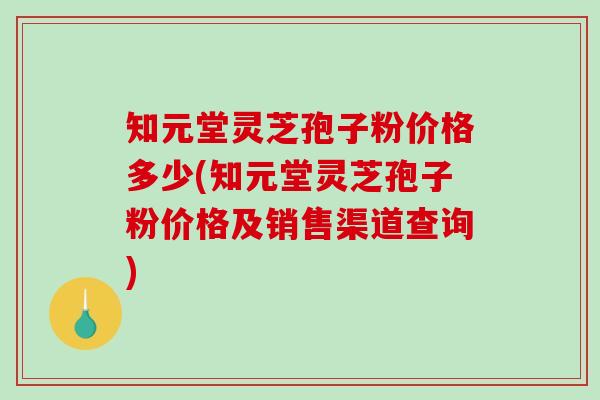 知元堂灵芝孢子粉价格多少(知元堂灵芝孢子粉价格及销售渠道查询)