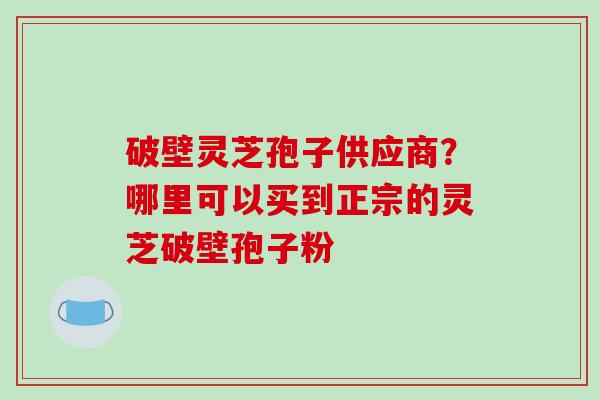 破壁灵芝孢子供应商？哪里可以买到正宗的灵芝破壁孢子粉