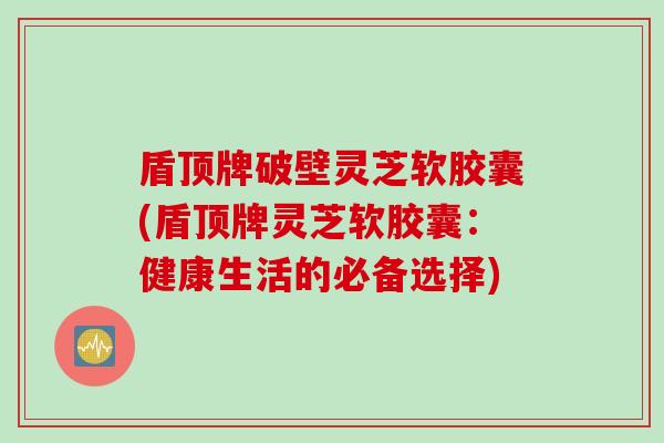 盾顶牌破壁灵芝软胶囊(盾顶牌灵芝软胶囊：健康生活的必备选择)