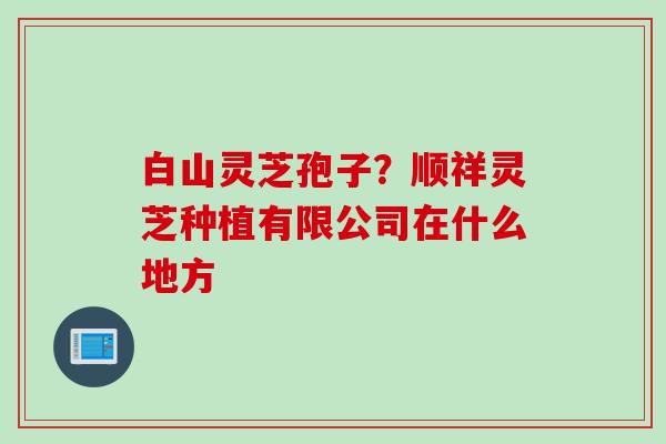 白山灵芝孢子？顺祥灵芝种植有限公司在什么地方
