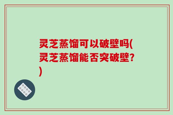 灵芝蒸馏可以破壁吗(灵芝蒸馏能否突破壁？)