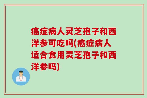 癌症病人灵芝孢子和西洋参可吃吗(癌症病人适合食用灵芝孢子和西洋参吗)