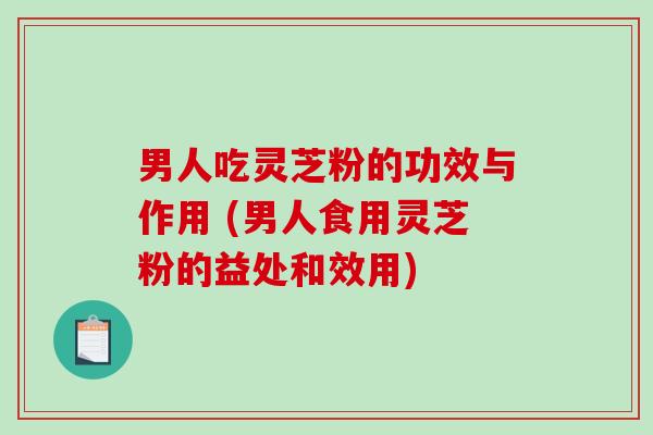 男人吃灵芝粉的功效与作用 (男人食用灵芝粉的益处和效用)